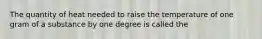 The quantity of heat needed to raise the temperature of one gram of a substance by one degree is called the