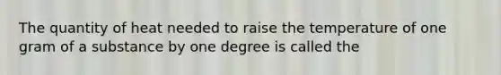 The quantity of heat needed to raise the temperature of one gram of a substance by one degree is called the