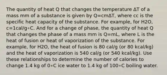 The quantity of heat Q that changes the temperature ΔT of a mass mm of a substance is given by Q=cmΔT, where cc is the specific heat capacity of the substance. For example, for H2O, c=1cal/g∘C. And for a change of phase, the quantity of heat Q that changes the phase of a mass mm is Q=mL, where L is the heat of fusion or heat of vaporization of the substance. For example, for H2O, the heat of fusion is 80 cal/g (or 80 kcal/kg) and the heat of vaporization is 540 cal/g (or 540 kcal/kg). Use these relationships to determine the number of calories to change 1.4 kg of 0∘C ice water to 1.4 kg of 100∘C boiling water.