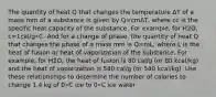 The quantity of heat Q that changes the temperature ΔT of a mass mm of a substance is given by Q=cmΔT, where cc is the specific heat capacity of the substance. For example, for H2O, c=1cal/g∘C. And for a change of phase, the quantity of heat Q that changes the phase of a mass mm is Q=mL, where L is the heat of fusion or heat of vaporization of the substance. For example, for H2O, the heat of fusion is 80 cal/g (or 80 kcal/kg) and the heat of vaporization is 540 cal/g (or 540 kcal/kg). Use these relationships to determine the number of calories to change 1.4 kg of 0∘C ice to 0∘C ice water