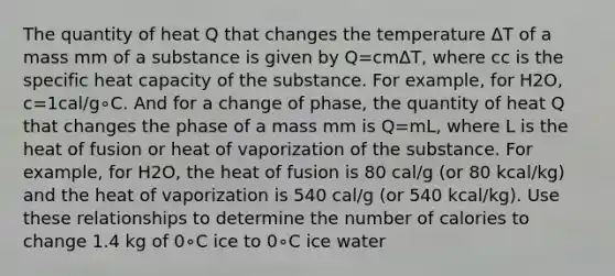 The quantity of heat Q that changes the temperature ΔT of a mass mm of a substance is given by Q=cmΔT, where cc is the specific heat capacity of the substance. For example, for H2O, c=1cal/g∘C. And for a change of phase, the quantity of heat Q that changes the phase of a mass mm is Q=mL, where L is the heat of fusion or heat of vaporization of the substance. For example, for H2O, the heat of fusion is 80 cal/g (or 80 kcal/kg) and the heat of vaporization is 540 cal/g (or 540 kcal/kg). Use these relationships to determine the number of calories to change 1.4 kg of 0∘C ice to 0∘C ice water