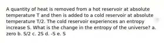 A quantity of heat is removed from a hot reservoir at absolute temperature T and then is added to a cold reservoir at absolute temperature T/2. The cold reservoir experiences an entropy increase S. What is the change in the entropy of the universe? a. zero b. S/2 c. 2S d. -S e. S