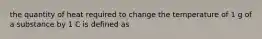 the quantity of heat required to change the temperature of 1 g of a substance by 1 C is defined as