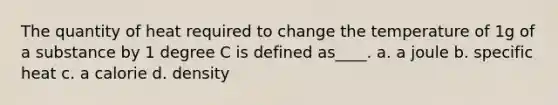 The quantity of heat required to change the temperature of 1g of a substance by 1 degree C is defined as____. a. a joule b. specific heat c. a calorie d. density