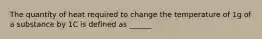 The quantity of heat required to change the temperature of 1g of a substance by 1C is defined as ______