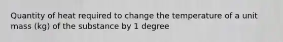 Quantity of heat required to change the temperature of a unit mass (kg) of the substance by 1 degree