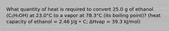 What quantity of heat is required to convert 25.0 g of ethanol (C₂H₅OH) at 23.0°C to a vapor at 78.3°C (its boiling point)? (heat capacity of ethanol = 2.46 J/g • C; ∆Hvap = 39.3 kJ/mol)