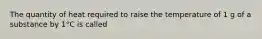The quantity of heat required to raise the temperature of 1 g of a substance by 1°C is called