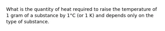 What is the quantity of heat required to raise the temperature of 1 gram of a substance by 1°C (or 1 K) and depends only on the type of substance.