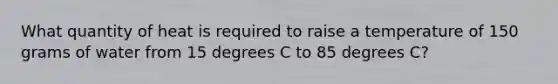 What quantity of heat is required to raise a temperature of 150 grams of water from 15 degrees C to 85 degrees C?