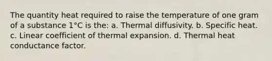 The quantity heat required to raise the temperature of one gram of a substance 1°C is the: a. Thermal diffusivity. b. Specific heat. c. Linear coefficient of thermal expansion. d. Thermal heat conductance factor.