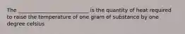 The ___________________________ is the quantity of heat required to raise the temperature of one gram of substance by one degree celsius