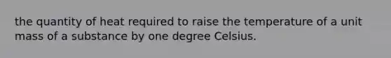 the quantity of heat required to raise the temperature of a unit mass of a substance by one degree Celsius.