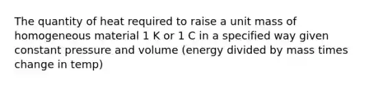 The quantity of heat required to raise a unit mass of homogeneous material 1 K or 1 C in a specified way given constant pressure and volume (energy divided by mass times change in temp)