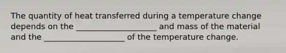 The quantity of heat transferred during a temperature change depends on the ____________________ and mass of the material and the ____________________ of the temperature change.