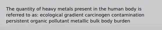 The quantity of heavy metals present in the human body is referred to as: ecological gradient carcinogen contamination persistent organic pollutant metallic bulk body burden