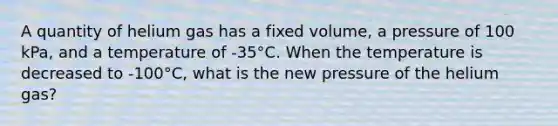 A quantity of helium gas has a fixed volume, a pressure of 100 kPa, and a temperature of -35°C. When the temperature is decreased to -100°C, what is the new pressure of the helium gas?