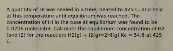 A quantity of HI was sealed in a tube, heated to 425 C, and held at this temperature until equilibrium was reached. The concentration of HI in the tube at equilibrium was found to be 0.0706 moles/liter. Calculate the equilibrium concentration of H2 (and I2) for the reaction: H2(g) + I2(g)=2HI(g) Kc = 54.6 at 425 C