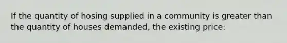 If the quantity of hosing supplied in a community is <a href='https://www.questionai.com/knowledge/ktgHnBD4o3-greater-than' class='anchor-knowledge'>greater than</a> the quantity of houses demanded, the existing price: