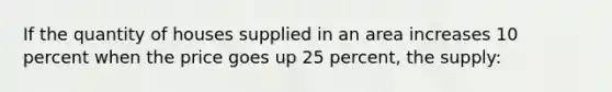 If the quantity of houses supplied in an area increases 10 percent when the price goes up 25 percent, the supply: