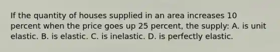 If the quantity of houses supplied in an area increases 10 percent when the price goes up 25 percent, the supply: A. is unit elastic. B. is elastic. C. is inelastic. D. is perfectly elastic.