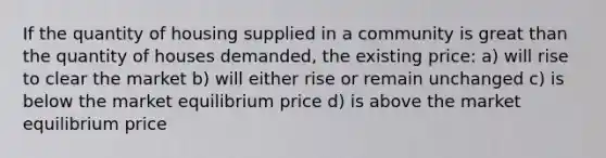 If the quantity of housing supplied in a community is great than the quantity of houses demanded, the existing price: a) will rise to clear the market b) will either rise or remain unchanged c) is below the market equilibrium price d) is above the market equilibrium price