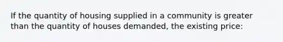 If the quantity of housing supplied in a community is greater than the quantity of houses demanded, the existing price: