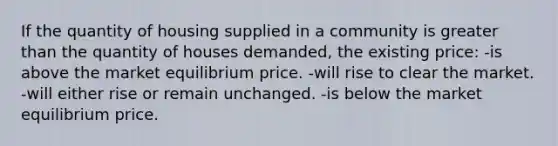 If the quantity of housing supplied in a community is greater than the quantity of houses demanded, the existing price: -is above the market equilibrium price. -will rise to clear the market. -will either rise or remain unchanged. -is below the market equilibrium price.