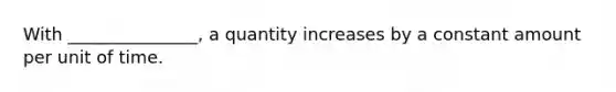 With _______________, a quantity increases by a constant amount per unit of time.