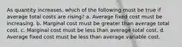 ​As quantity increases, which of the following must be true if average total costs are rising? a. ​Average fixed cost must be increasing. b. ​Marginal cost must be greater than average total cost. c. ​Marginal cost must be less than average total cost. d. ​Average fixed cost must be less than average variable cost.