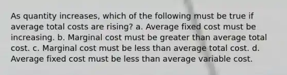 ​As quantity increases, which of the following must be true if average total costs are rising? a. ​Average fixed cost must be increasing. b. ​Marginal cost must be greater than average total cost. c. ​Marginal cost must be less than average total cost. d. ​Average fixed cost must be less than average variable cost.