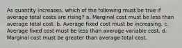 ​As quantity increases, which of the following must be true if average total costs are rising? a. ​Marginal cost must be less than average total cost. b. ​Average fixed cost must be increasing. c. ​Average fixed cost must be less than average variable cost. d. ​Marginal cost must be greater than average total cost.