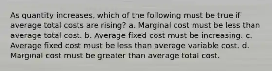 ​As quantity increases, which of the following must be true if average total costs are rising? a. ​Marginal cost must be less than average total cost. b. ​Average fixed cost must be increasing. c. ​Average fixed cost must be less than average variable cost. d. ​Marginal cost must be greater than average total cost.