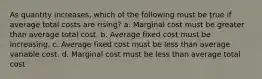 As quantity increases, which of the following must be true if average total costs are rising? a. ​Marginal cost must be greater than average total cost. b. ​Average fixed cost must be increasing. c. ​Average fixed cost must be less than average variable cost. d. ​Marginal cost must be less than average total cost