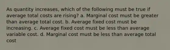 As quantity increases, which of the following must be true if average total costs are rising? a. ​Marginal cost must be <a href='https://www.questionai.com/knowledge/ktgHnBD4o3-greater-than' class='anchor-knowledge'>greater than</a> average total cost. b. ​Average fixed cost must be increasing. c. ​Average fixed cost must be <a href='https://www.questionai.com/knowledge/k7BtlYpAMX-less-than' class='anchor-knowledge'>less than</a> average variable cost. d. ​Marginal cost must be less than average total cost