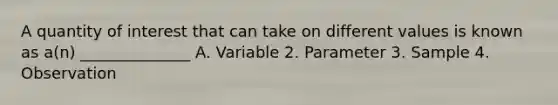 A quantity of interest that can take on different values is known as a(n) ______________ A. Variable 2. Parameter 3. Sample 4. Observation