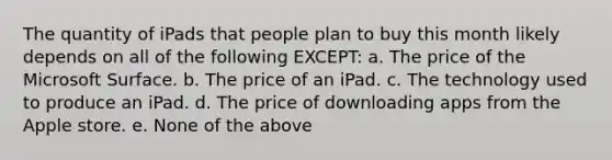 The quantity of iPads that people plan to buy this month likely depends on all of the following EXCEPT: a. The price of the Microsoft Surface. b. The price of an iPad. c. The technology used to produce an iPad. d. The price of downloading apps from the Apple store. e. None of the above