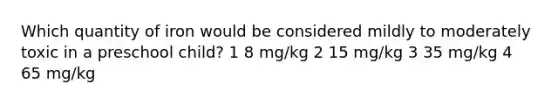 Which quantity of iron would be considered mildly to moderately toxic in a preschool child? 1 8 mg/kg 2 15 mg/kg 3 35 mg/kg 4 65 mg/kg