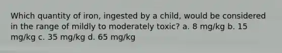 Which quantity of iron, ingested by a child, would be considered in the range of mildly to moderately toxic? a. 8 mg/kg b. 15 mg/kg c. 35 mg/kg d. 65 mg/kg