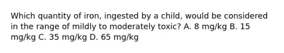 Which quantity of iron, ingested by a child, would be considered in the range of mildly to moderately toxic? A. 8 mg/kg B. 15 mg/kg C. 35 mg/kg D. 65 mg/kg