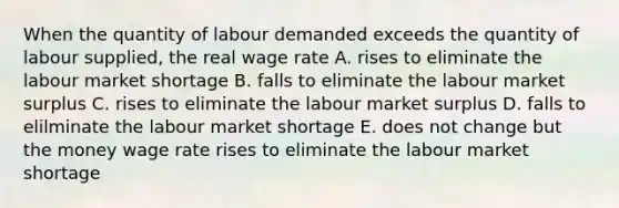 When the quantity of labour demanded exceeds the quantity of labour supplied, the real wage rate A. rises to eliminate the labour market shortage B. falls to eliminate the labour market surplus C. rises to eliminate the labour market surplus D. falls to elilminate the labour market shortage E. does not change but the money wage rate rises to eliminate the labour market shortage