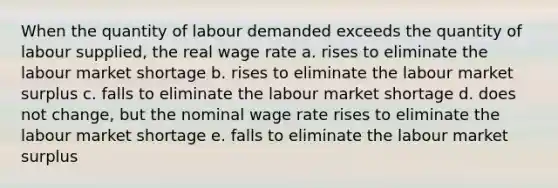 When the quantity of labour demanded exceeds the quantity of labour supplied, the real wage rate a. rises to eliminate the labour market shortage b. rises to eliminate the labour market surplus c. falls to eliminate the labour market shortage d. does not change, but the nominal wage rate rises to eliminate the labour market shortage e. falls to eliminate the labour market surplus