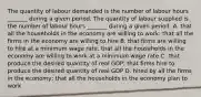 The quantity of labour demanded is the number of labour hours​ _______ during a given period. The quantity of labour supplied is the number of labour hours​ _______ during a given period. A. that all the households in the economy are willing to​ work; that all the firms in the economy are willing to hire B. that firms are willing to hire at a minimum wage​ rate; that all the households in the economy are willing to work at a minimum wage rate C. that produce the desired quantity of real​ GDP; that firms hire to produce the desired quantity of real GDP D. hired by all the firms in the​ economy; that all the households in the economy plan to work