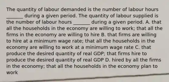 The quantity of labour demanded is the number of labour hours​ _______ during a given period. The quantity of labour supplied is the number of labour hours​ _______ during a given period. A. that all the households in the economy are willing to​ work; that all the firms in the economy are willing to hire B. that firms are willing to hire at a minimum wage​ rate; that all the households in the economy are willing to work at a minimum wage rate C. that produce the desired quantity of real​ GDP; that firms hire to produce the desired quantity of real GDP D. hired by all the firms in the​ economy; that all the households in the economy plan to work