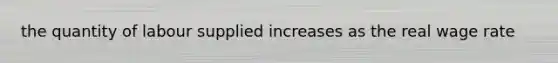 the quantity of labour supplied increases as the real wage rate