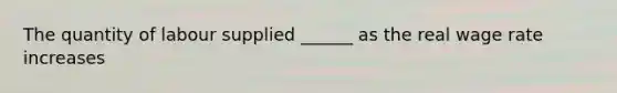 The quantity of labour supplied ______ as the real wage rate increases