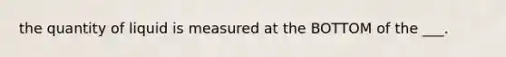 the quantity of liquid is measured at the BOTTOM of the ___.