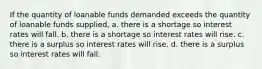 If the quantity of loanable funds demanded exceeds the quantity of loanable funds supplied, a. there is a shortage so interest rates will fall. b. there is a shortage so interest rates will rise. c. there is a surplus so interest rates will rise. d. there is a surplus so interest rates will fall.