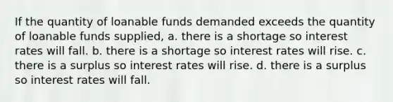 If the quantity of loanable funds demanded exceeds the quantity of loanable funds supplied, a. there is a shortage so interest rates will fall. b. there is a shortage so interest rates will rise. c. there is a surplus so interest rates will rise. d. there is a surplus so interest rates will fall.