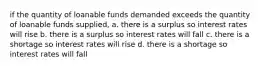 if the quantity of loanable funds demanded exceeds the quantity of loanable funds supplied, a. there is a surplus so interest rates will rise b. there is a surplus so interest rates will fall c. there is a shortage so interest rates will rise d. there is a shortage so interest rates will fall